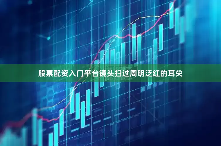 股票配资入门平台镜头扫过周明泛红的耳尖
