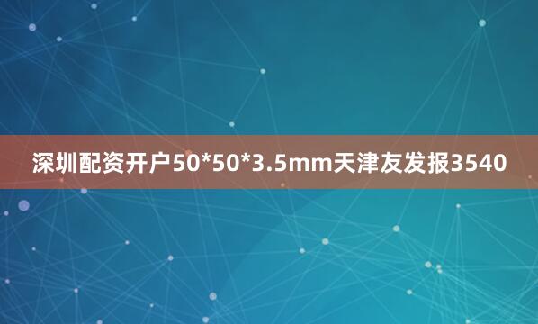 深圳配资开户50*50*3.5mm天津友发报3540