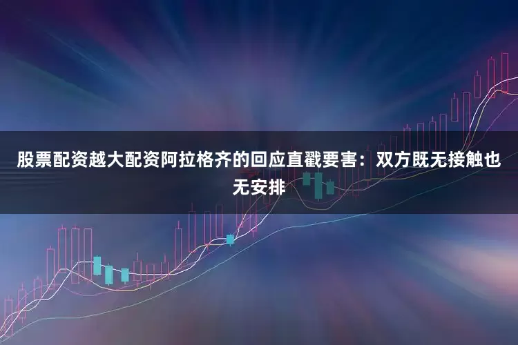 股票配资越大配资阿拉格齐的回应直戳要害：双方既无接触也无安排