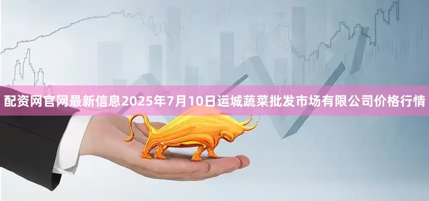 配资网官网最新信息2025年7月10日运城蔬菜批发市场有限公司价格行情