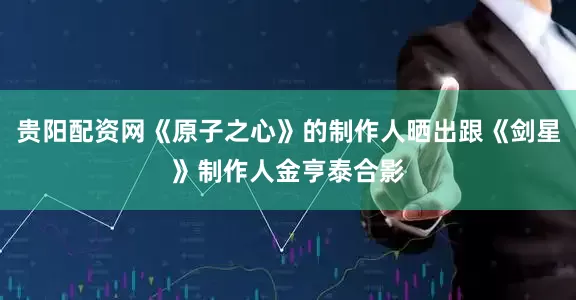 贵阳配资网《原子之心》的制作人晒出跟《剑星》制作人金亨泰合影