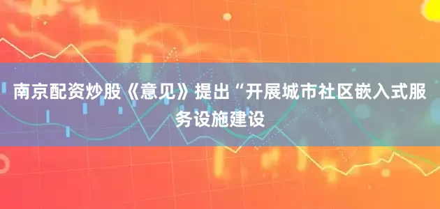 南京配资炒股《意见》提出“开展城市社区嵌入式服务设施建设