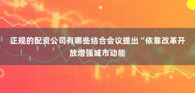 正规的配资公司有哪些　　结合会议提出“依靠改革开放增强城市动能