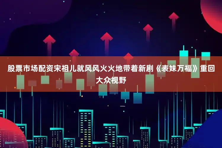 股票市场配资宋祖儿就风风火火地带着新剧《表妹万福》重回大众视野
