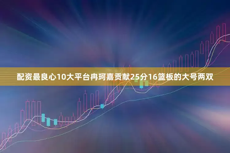 配资最良心10大平台冉珂嘉贡献25分16篮板的大号两双