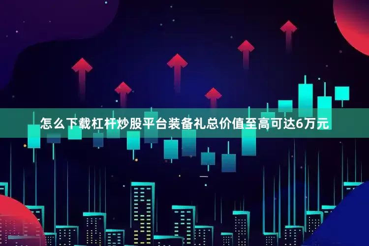 怎么下载杠杆炒股平台装备礼总价值至高可达6万元