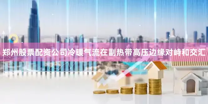 郑州股票配资公司冷暖气流在副热带高压边缘对峙和交汇
