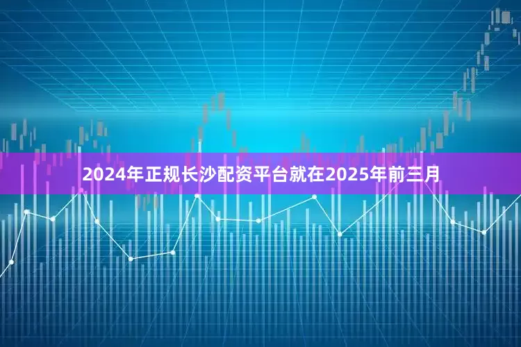 2024年正规长沙配资平台就在2025年前三月