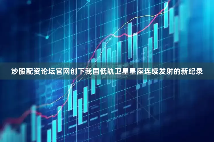 炒股配资论坛官网创下我国低轨卫星星座连续发射的新纪录