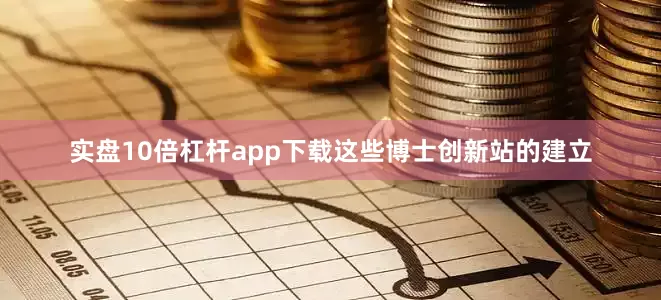 实盘10倍杠杆app下载这些博士创新站的建立