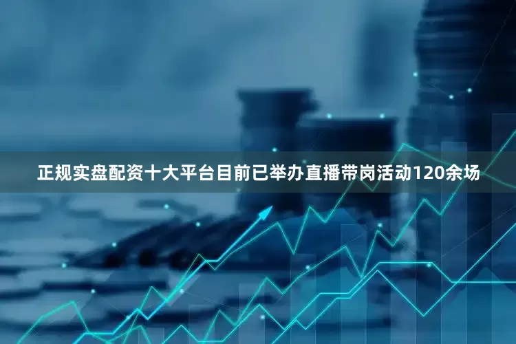 正规实盘配资十大平台目前已举办直播带岗活动120余场