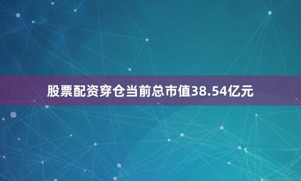 股票配资穿仓当前总市值38.54亿元