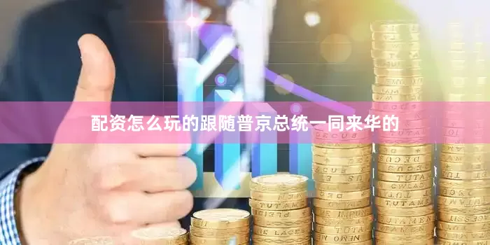 配资怎么玩的跟随普京总统一同来华的