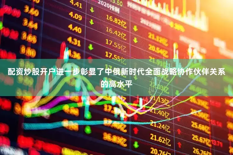 配资炒股开户进一步彰显了中俄新时代全面战略协作伙伴关系的高水平